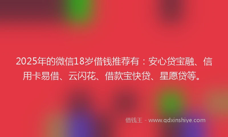 2025年的微信18岁借钱推荐有：安心贷宝融、信用卡易借、云闪花、借款宝快贷、星愿贷等。