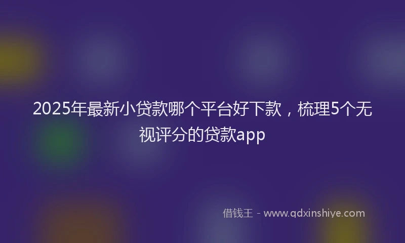2025年最新小贷款哪个平台好下款，梳理5个无视评分的贷款app