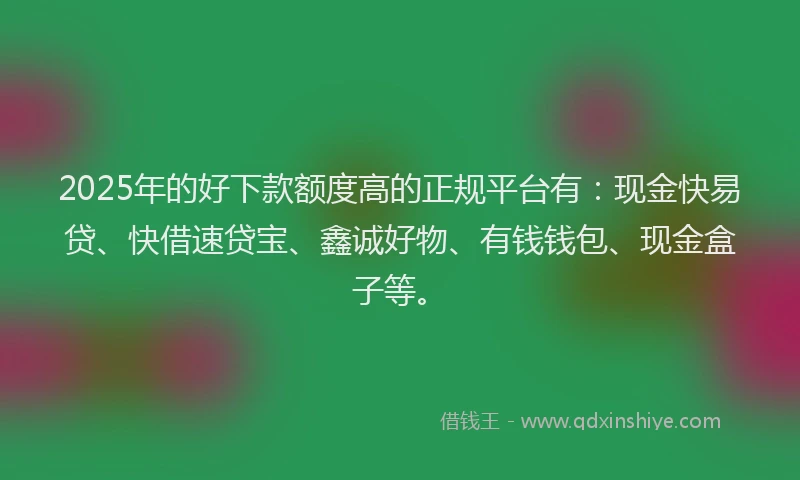 2025年的好下款额度高的正规平台有：现金快易贷、快借速贷宝、鑫诚好物、有钱钱包、现金盒子等。