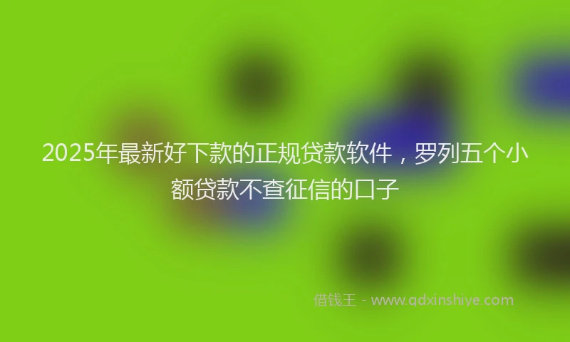 2025年最新好下款的正规贷款软件，罗列五个小额贷款不查征信的口子