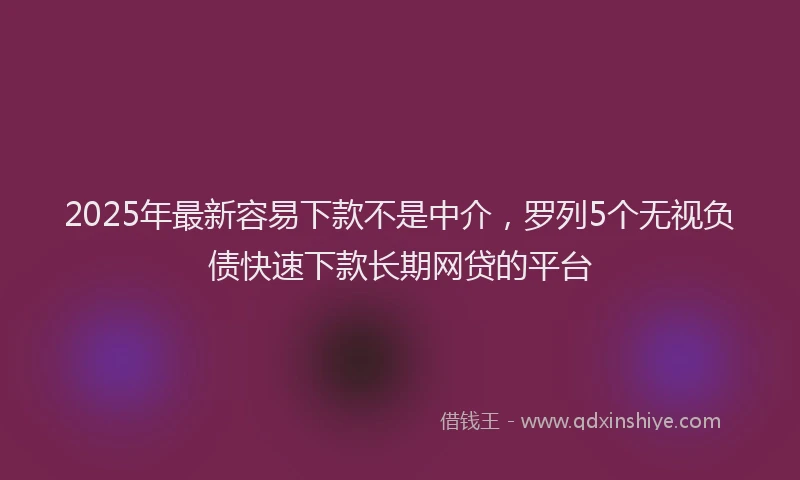 2025年最新容易下款不是中介，罗列5个无视负债快速下款长期网贷的平台