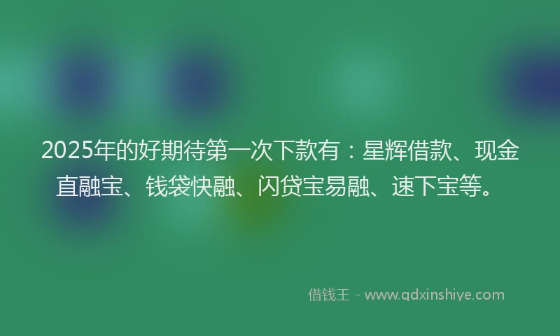 2025年的好期待第一次下款有：星辉借款、现金直融宝、钱袋快融、闪贷宝易融、速下宝等。