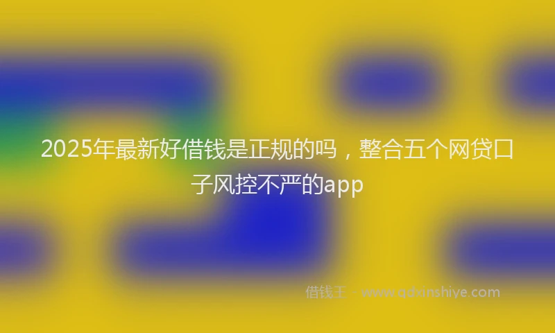 2025年最新好借钱是正规的吗，整合五个网贷口子风控不严的app