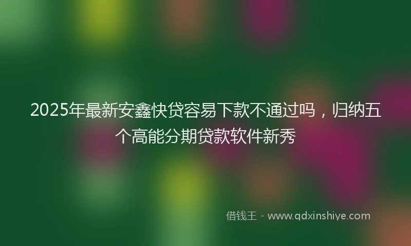 2025年最新安鑫快贷容易下款不通过吗，归纳五个高能分期贷款软件新秀