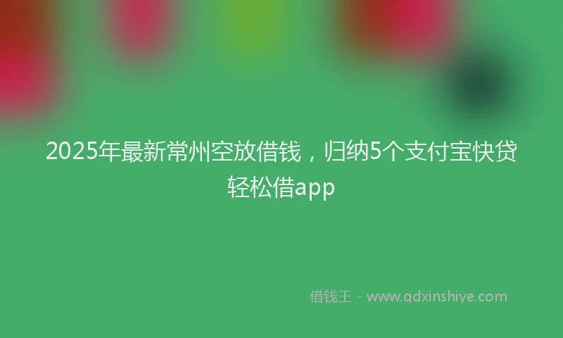2025年最新常州空放借钱，归纳5个支付宝快贷轻松借app