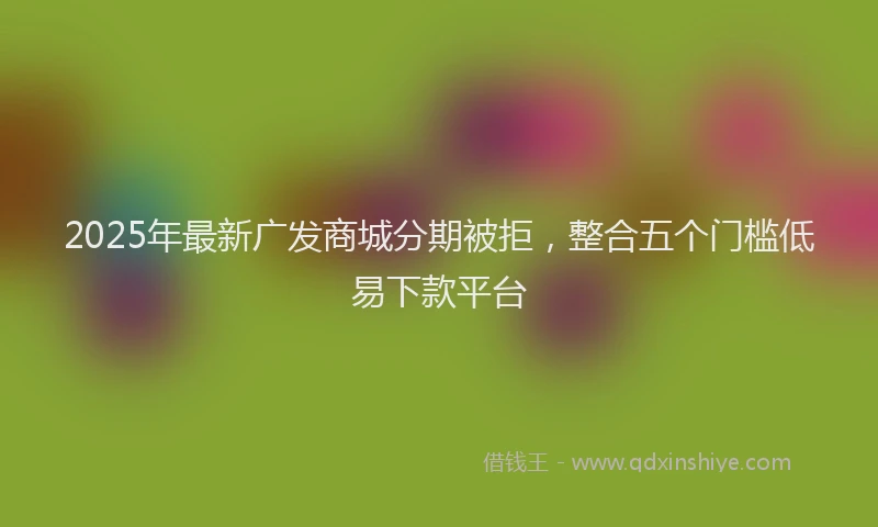 2025年最新广发商城分期被拒，整合五个门槛低易下款平台