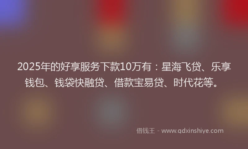 2025年的好享服务下款10万有：星海飞贷、乐享钱包、钱袋快融贷、借款宝易贷、时代花等。