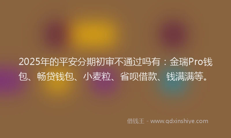 2025年的平安分期初审不通过吗有：金瑞Pro钱包、畅贷钱包、小麦粒、省呗借款、钱满满等。