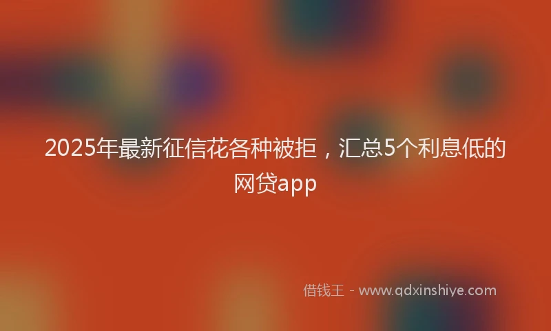 2025年最新征信花各种被拒，汇总5个利息低的网贷app