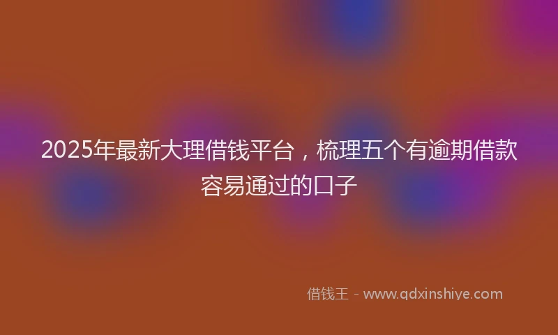 2025年最新大理借钱平台，梳理五个有逾期借款容易通过的口子