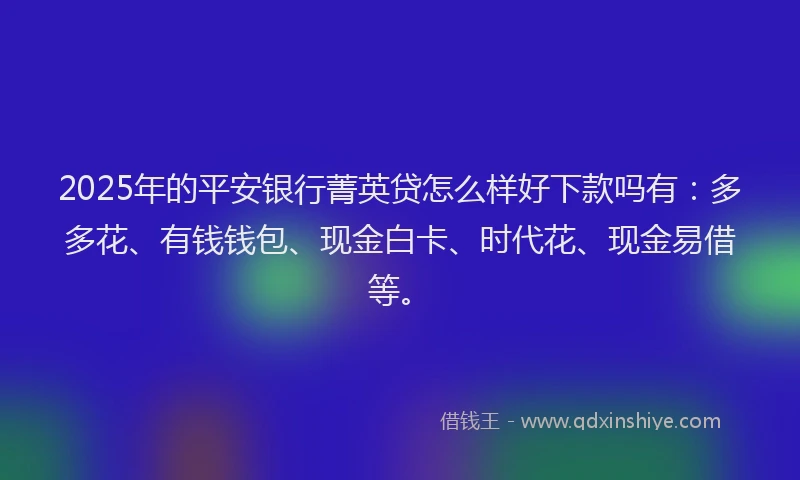 2025年的平安银行菁英贷怎么样好下款吗有：多多花、有钱钱包、现金白卡、时代花、现金易借等。
