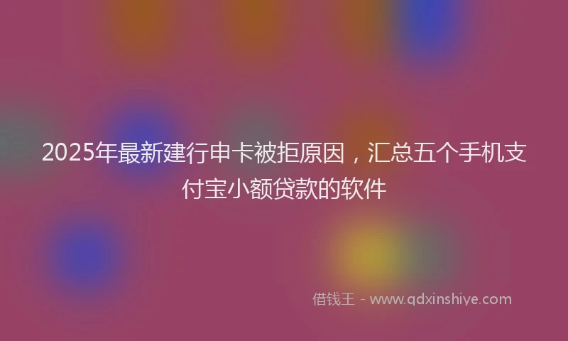 2025年最新建行申卡被拒原因，汇总五个手机支付宝小额贷款的软件