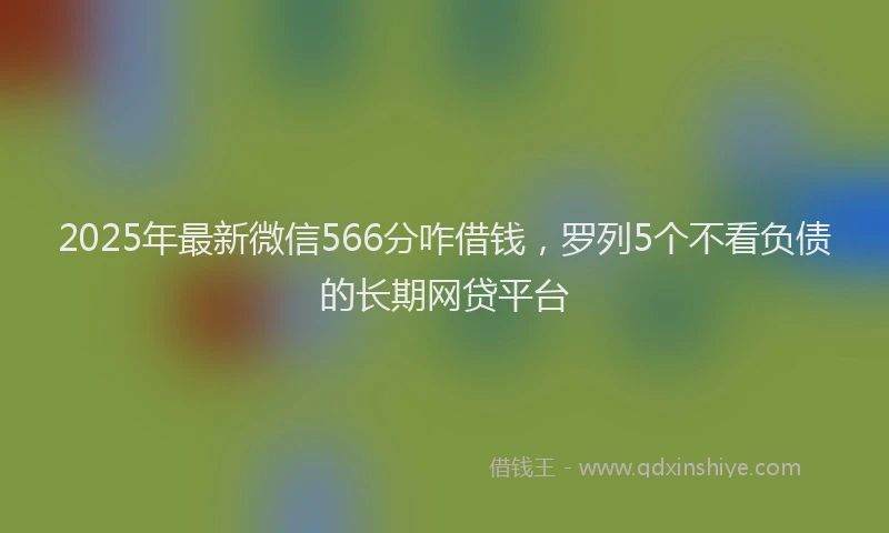 2025年最新微信566分咋借钱，罗列5个不看负债的长期网贷平台
