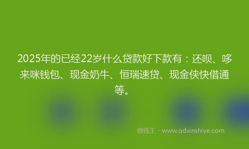 2025年的已经22岁什么贷款好下款有：还呗、哆来咪钱包、现金奶牛、恒瑞速贷、现金侠快借通等。