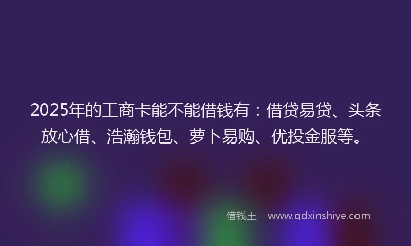 2025年的工商卡能不能借钱有：借贷易贷、头条放心借、浩瀚钱包、萝卜易购、优投金服等。