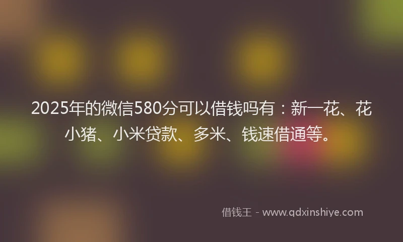 2025年的微信580分可以借钱吗有：新一花、花小猪、小米贷款、多米、钱速借通等。