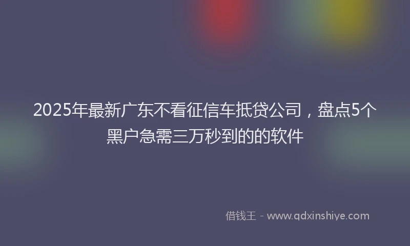 2025年最新广东不看征信车抵贷公司，盘点5个黑户急需三万秒到的的软件