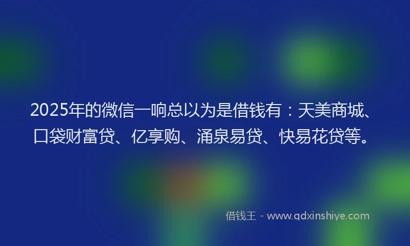 2025年的微信一响总以为是借钱有：天美商城、口袋财富贷、亿享购、涌泉易贷、快易花贷等。