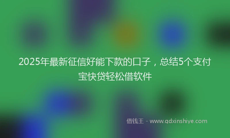 2025年最新征信好能下款的口子，总结5个支付宝快贷轻松借软件