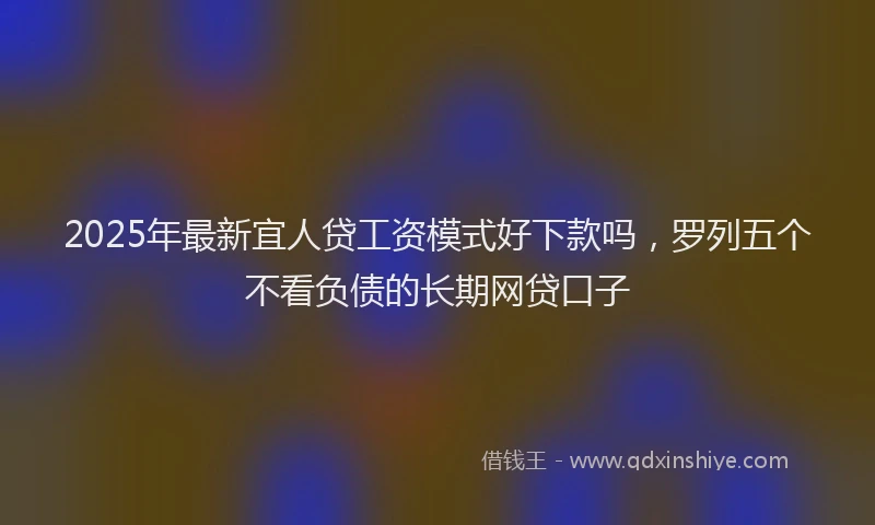 2025年最新宜人贷工资模式好下款吗，罗列五个不看负债的长期网贷口子