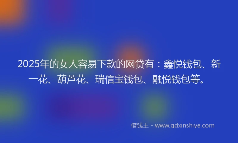 2025年的女人容易下款的网贷有：鑫悦钱包、新一花、葫芦花、瑞信宝钱包、融悦钱包等。
