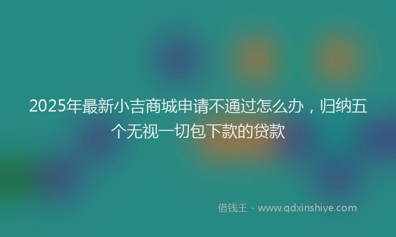 2025年最新小吉商城申请不通过怎么办，归纳五个无视一切包下款的贷款