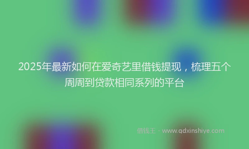 2025年最新如何在爱奇艺里借钱提现，梳理五个周周到贷款相同系列的平台