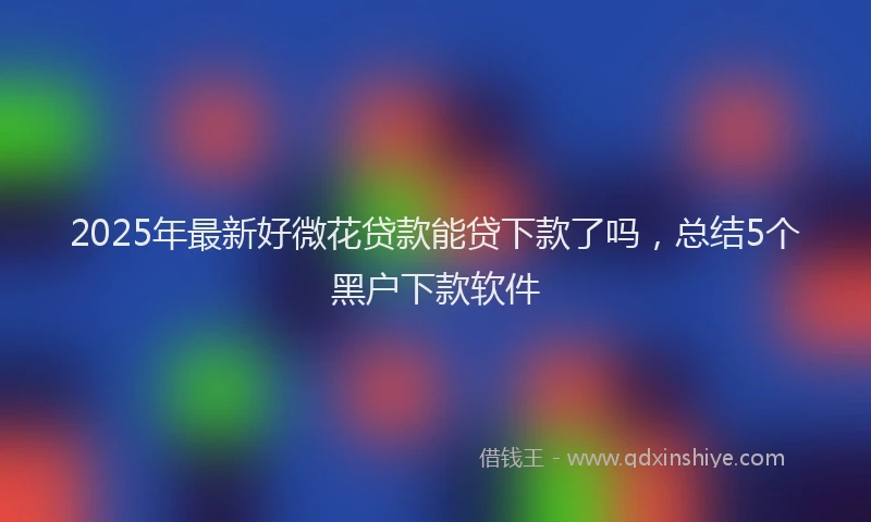 2025年最新好微花贷款能贷下款了吗，总结5个黑户下款软件