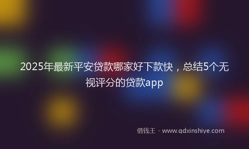 2025年最新平安贷款哪家好下款快，总结5个无视评分的贷款app