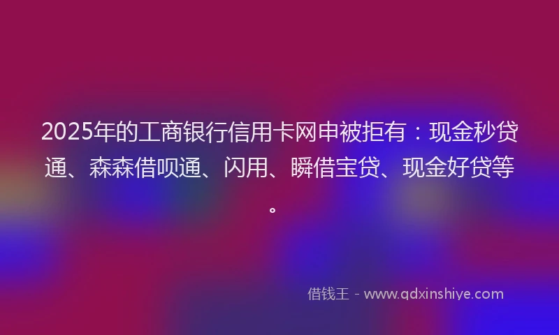 2025年的工商银行信用卡网申被拒有：现金秒贷通、森森借呗通、闪用、瞬借宝贷、现金好贷等。