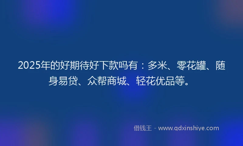 2025年的好期待好下款吗有：多米、零花罐、随身易贷、众帮商城、轻花优品等。