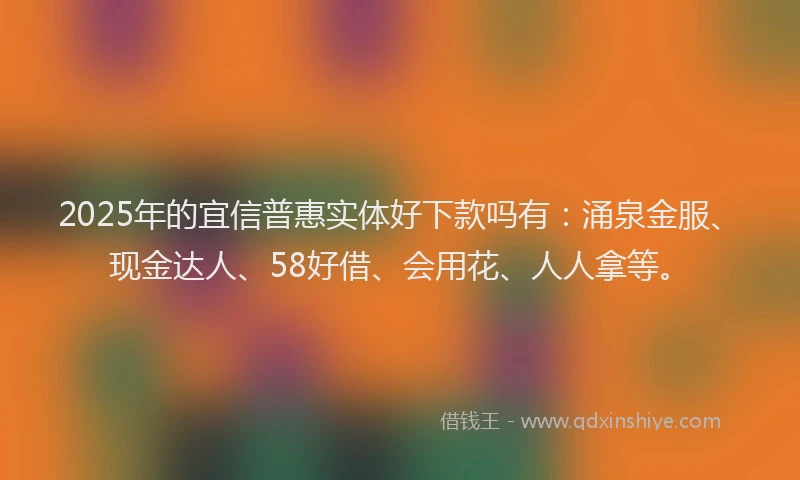 2025年的宜信普惠实体好下款吗有：涌泉金服、现金达人、58好借、会用花、人人拿等。
