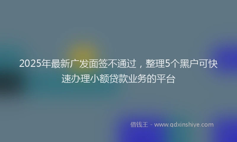 2025年最新广发面签不通过，整理5个黑户可快速办理小额贷款业务的平台