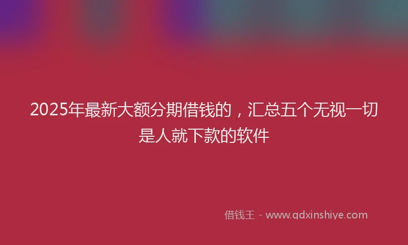 2025年最新大额分期借钱的，汇总五个无视一切是人就下款的软件