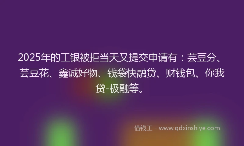 2025年的工银被拒当天又提交申请有：芸豆分、芸豆花、鑫诚好物、钱袋快融贷、财钱包、你我贷-极融等。