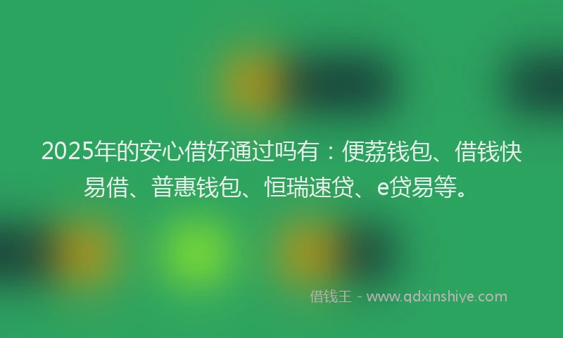 2025年的安心借好通过吗有：便荔钱包、借钱快易借、普惠钱包、恒瑞速贷、e贷易等。