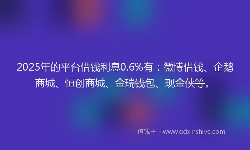 2025年的平台借钱利息0.6%有：微博借钱、企鹅商城、恒创商城、金瑞钱包、现金侠等。
