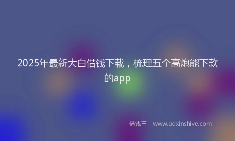 2025年最新大白借钱下载，梳理五个高炮能下款的app