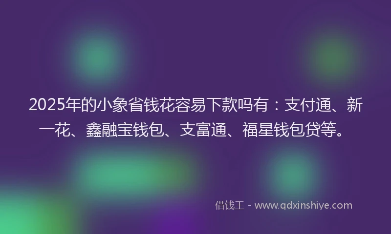 2025年的小象省钱花容易下款吗有：支付通、新一花、鑫融宝钱包、支富通、福星钱包贷等。