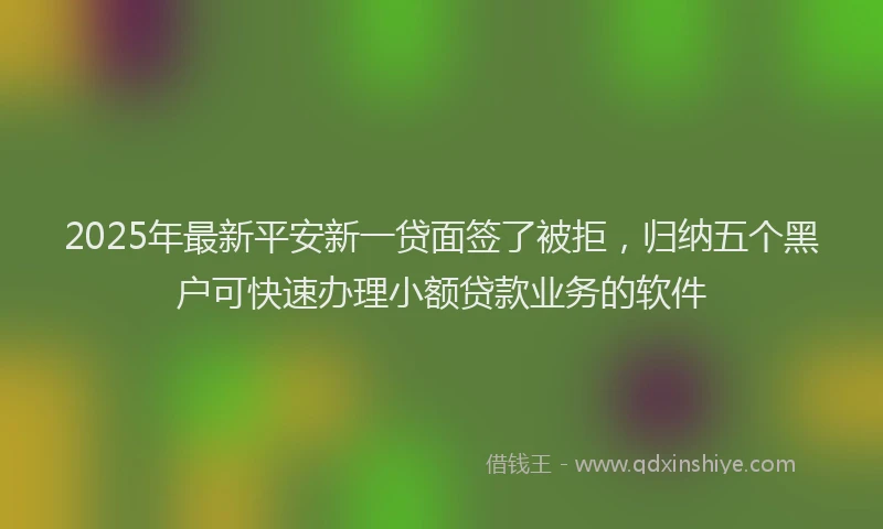 2025年最新平安新一贷面签了被拒，归纳五个黑户可快速办理小额贷款业务的软件