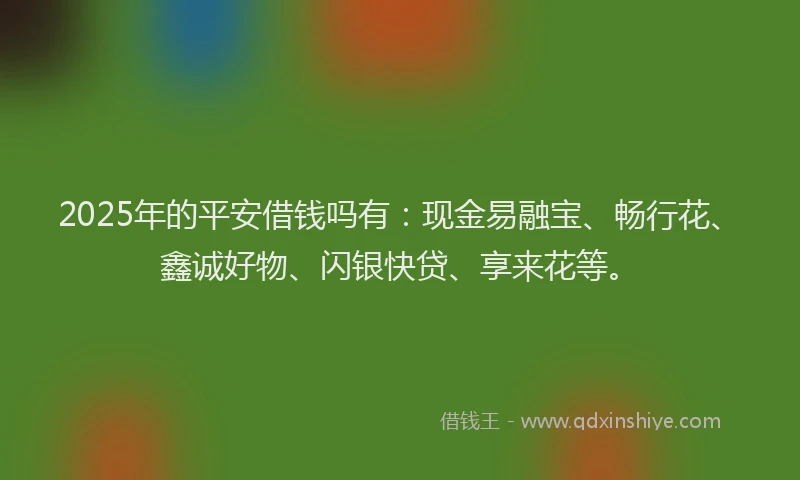 2025年的平安借钱吗有：现金易融宝、畅行花、鑫诚好物、闪银快贷、享来花等。