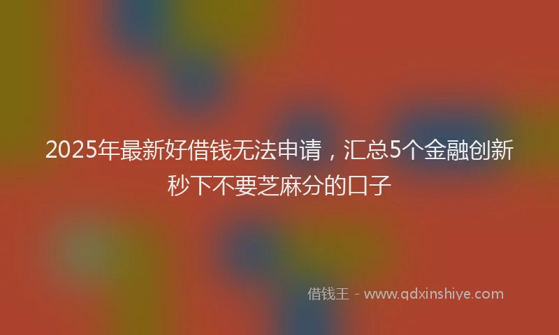 2025年最新好借钱无法申请，汇总5个金融创新秒下不要芝麻分的口子
