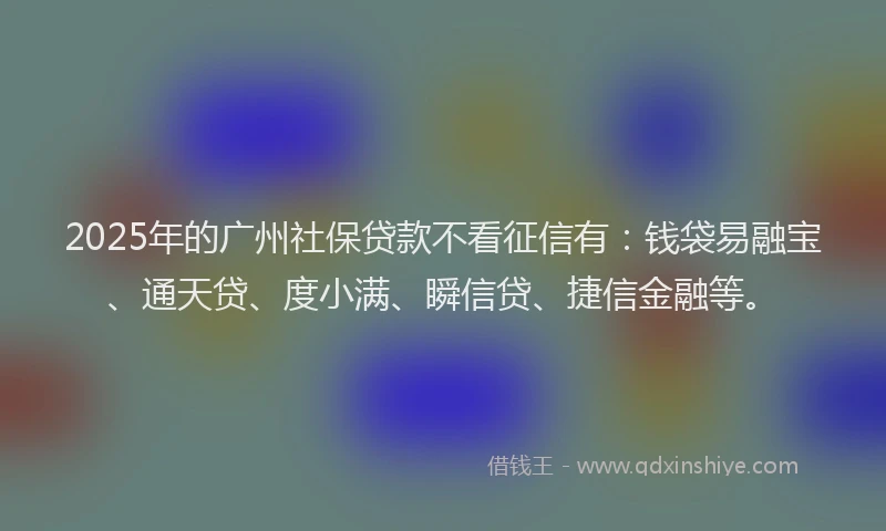 2025年的广州社保贷款不看征信有：钱袋易融宝、通天贷、度小满、瞬信贷、捷信金融等。