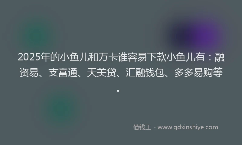 2025年的小鱼儿和万卡谁容易下款小鱼儿有：融资易、支富通、天美贷、汇融钱包、多多易购等。