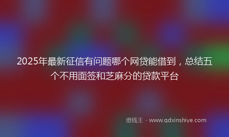 2025年最新征信有问题哪个网贷能借到，总结五个不用面签和芝麻分的贷款平台