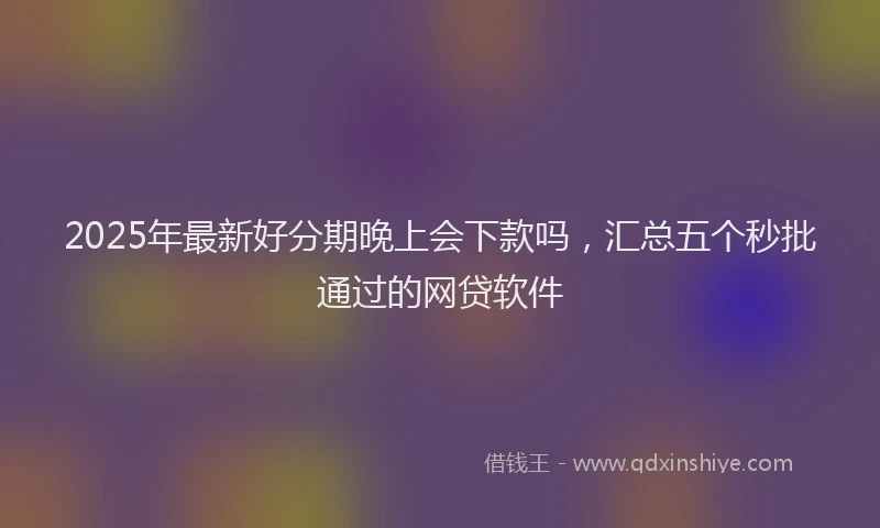 2025年最新好分期晚上会下款吗，汇总五个秒批通过的网贷软件