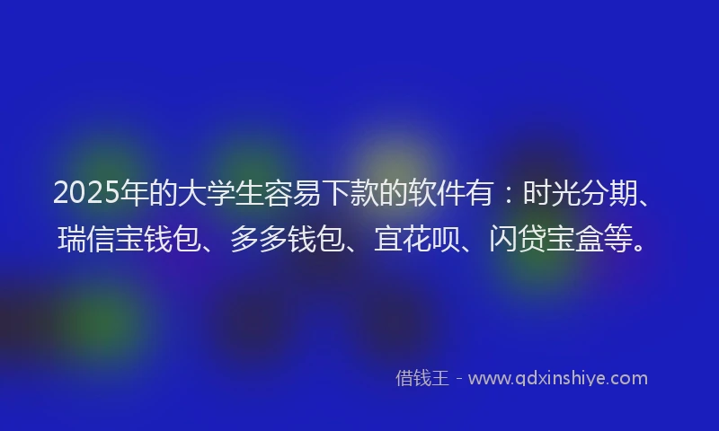 2025年的大学生容易下款的软件有：时光分期、瑞信宝钱包、多多钱包、宜花呗、闪贷宝盒等。