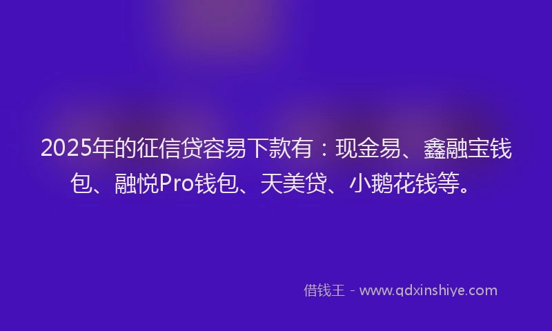 2025年的征信贷容易下款有：现金易、鑫融宝钱包、融悦Pro钱包、天美贷、小鹅花钱等。