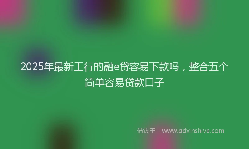 2025年最新工行的融e贷容易下款吗，整合五个简单容易贷款口子