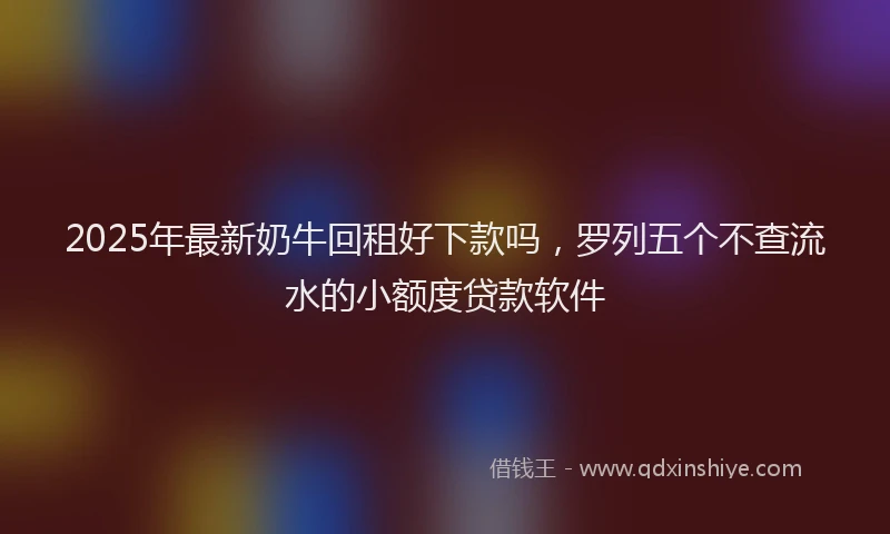 2025年最新奶牛回租好下款吗，罗列五个不查流水的小额度贷款软件